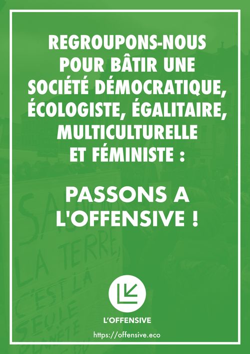 REGROUPONS-NOUS
POUR BÂTIR UNE
SOCIÉTÉ DÉMOCRATIQUE,
ÉCOLOGISTE, ÉGALITAIRE,
MULTICULTURELLE
ET FÉMINISTE :
PASSONS A
L'OFFENSIVE !
https://offensive.eco